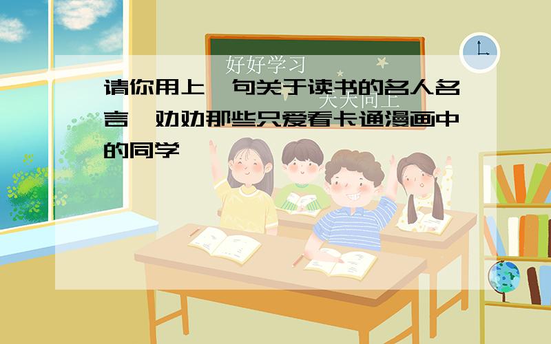 请你用上一句关于读书的名人名言,劝劝那些只爱看卡通漫画中的同学