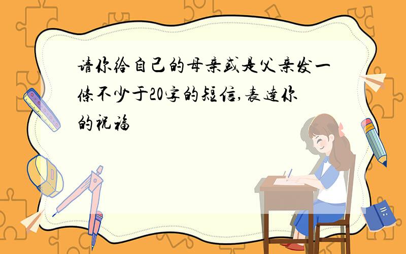 请你给自己的母亲或是父亲发一条不少于20字的短信,表达你的祝福