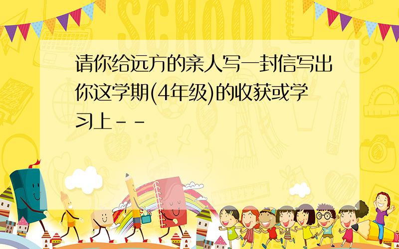 请你给远方的亲人写一封信写出你这学期(4年级)的收获或学习上--