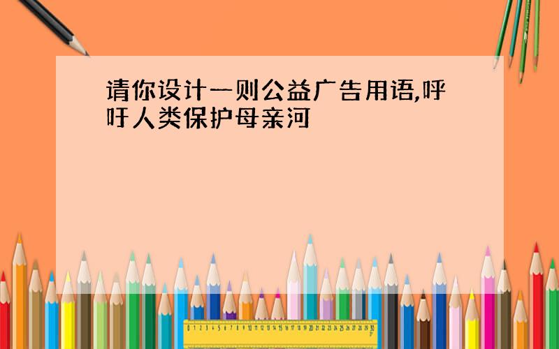 请你设计一则公益广告用语,呼吁人类保护母亲河