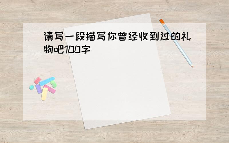 请写一段描写你曾经收到过的礼物吧100字