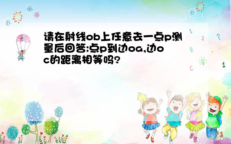 请在射线ob上任意去一点p测量后回答:点p到边oa,边oc的距离相等吗?