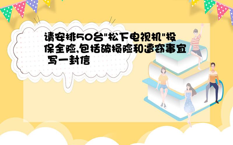 请安排50台"松下电视机"投保全险,包括破损险和遭窃事宜 写一封信