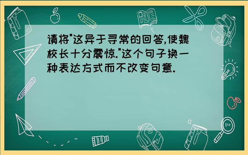 请将"这异于寻常的回答,使魏校长十分震惊."这个句子换一种表达方式而不改变句意.