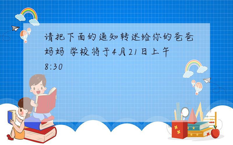 请把下面的通知转述给你的爸爸妈妈 学校将于4月21日上午8:30