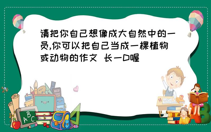 请把你自己想像成大自然中的一员,你可以把自己当成一棵植物或动物的作文 长一D喔