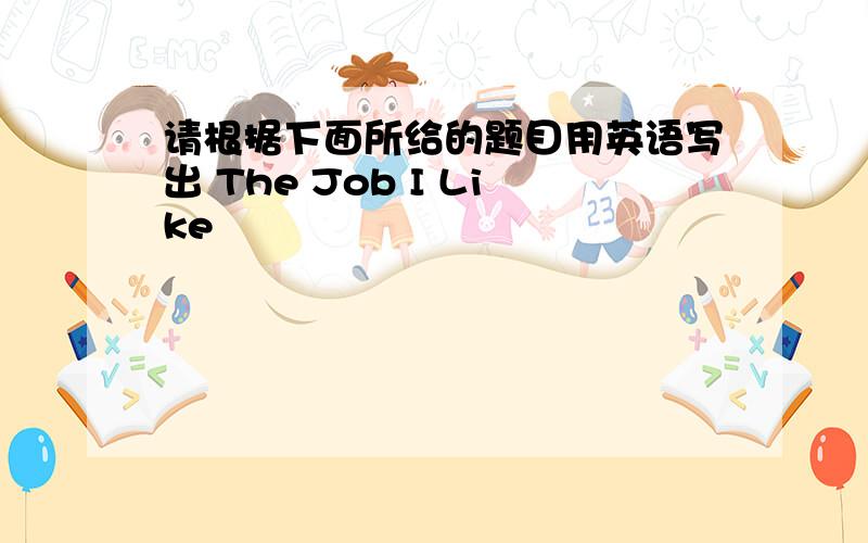 请根据下面所给的题目用英语写出 The Job I Like