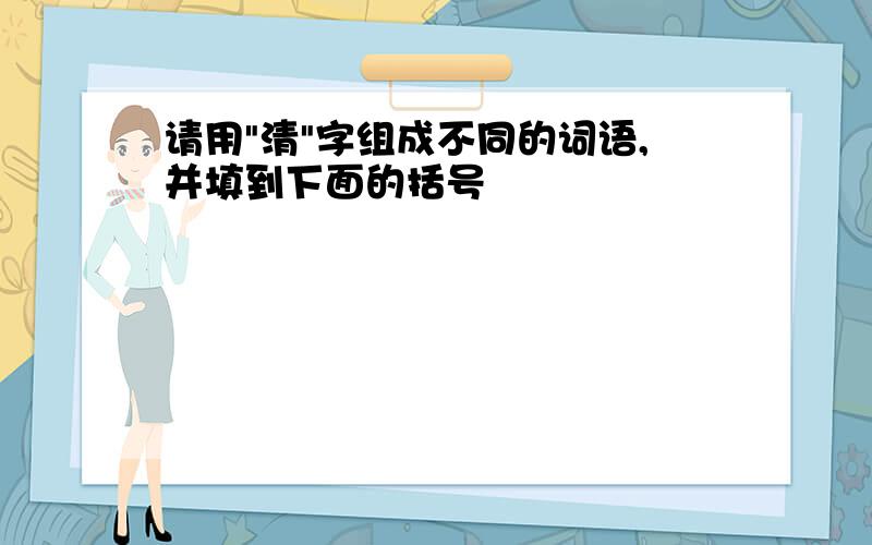 请用"清"字组成不同的词语,并填到下面的括号