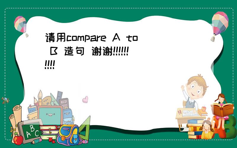 请用compare A to B 造句 谢谢!!!!!!!!!!