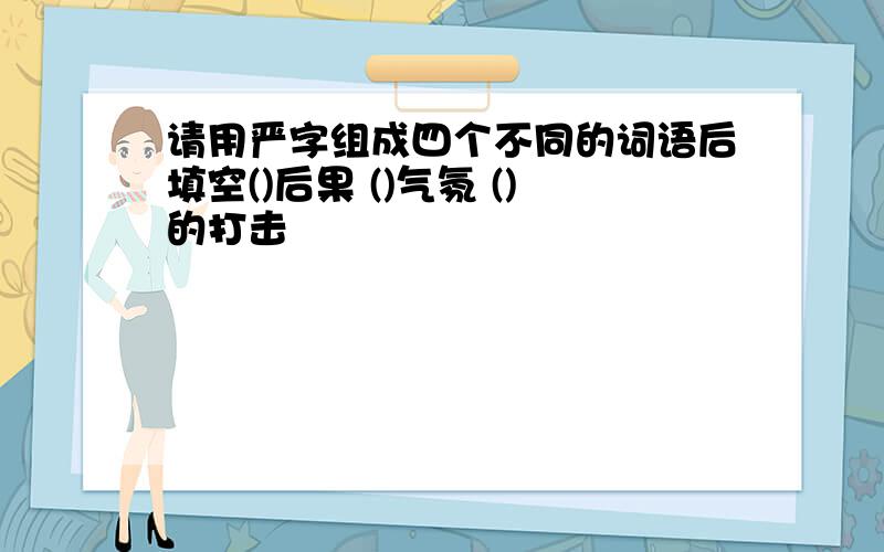 请用严字组成四个不同的词语后填空()后果 ()气氛 ()的打击