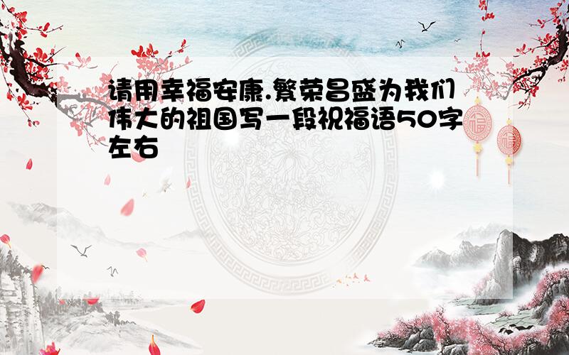 请用幸福安康.繁荣昌盛为我们伟大的祖国写一段祝福语50字左右