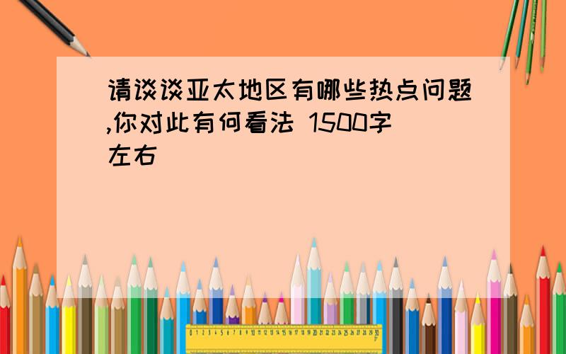 请谈谈亚太地区有哪些热点问题,你对此有何看法 1500字左右