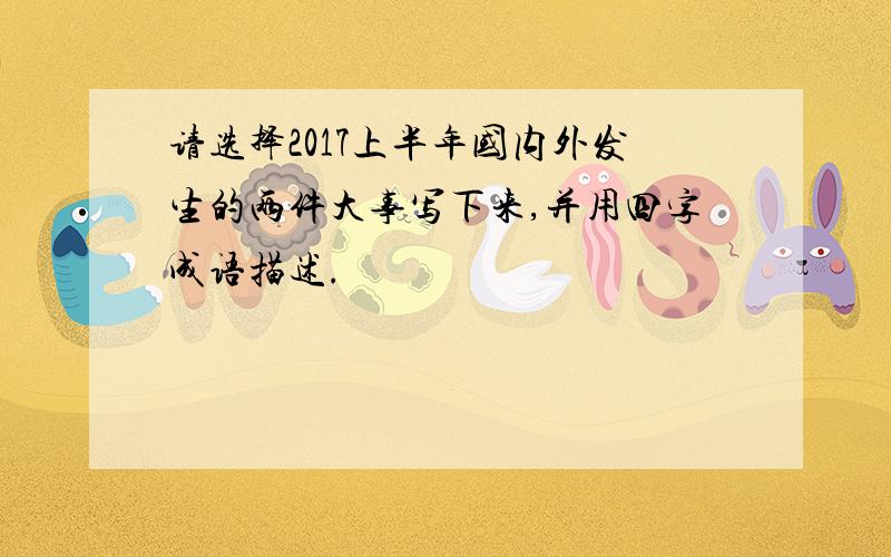 请选择2017上半年国内外发生的两件大事写下来,并用四字成语描述.