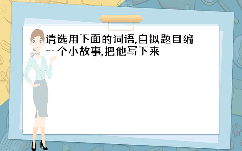 请选用下面的词语,自拟题目编一个小故事,把他写下来