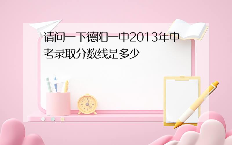 请问一下德阳一中2013年中考录取分数线是多少