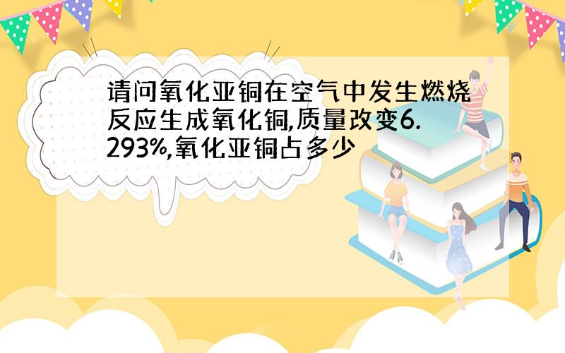 请问氧化亚铜在空气中发生燃烧反应生成氧化铜,质量改变6.293%,氧化亚铜占多少