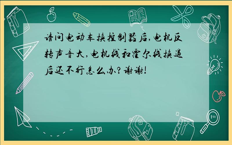 请问电动车换控制器后,电机反转声音大,电机线和霍尔线换过后还不行怎么办?谢谢!