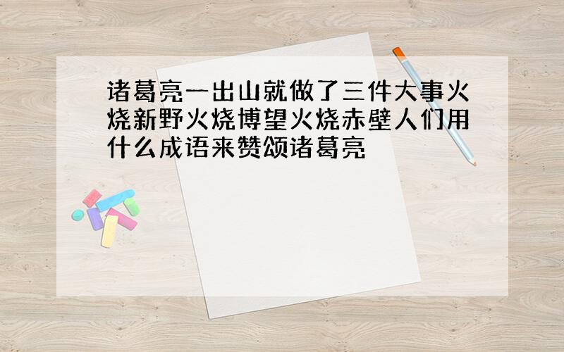 诸葛亮一出山就做了三件大事火烧新野火烧博望火烧赤壁人们用什么成语来赞颂诸葛亮