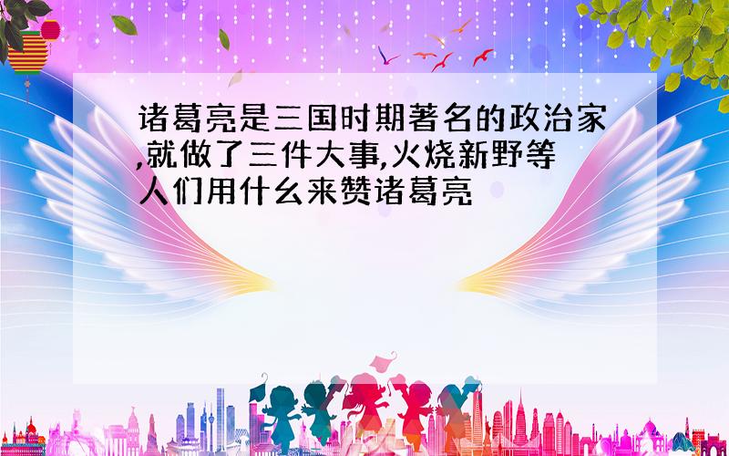 诸葛亮是三国时期著名的政治家,就做了三件大事,火烧新野等人们用什幺来赞诸葛亮