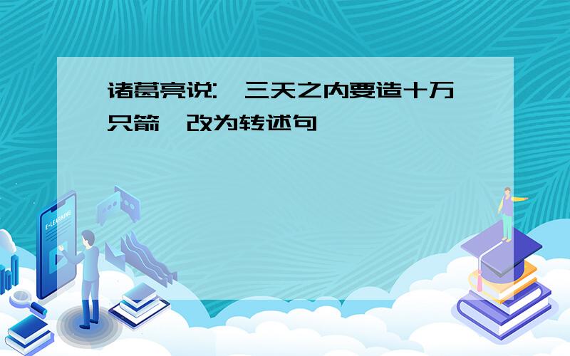 诸葛亮说:"三天之内要造十万只箭"改为转述句