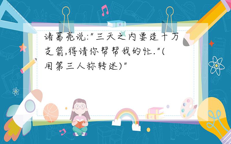 诸葛亮说:"三天之内要造十万支箭,得请你帮帮我的忙."(用第三人称转述)"