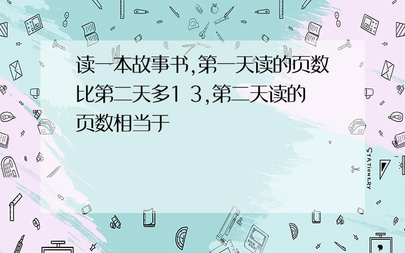 读一本故事书,第一天读的页数比第二天多1 3,第二天读的页数相当于