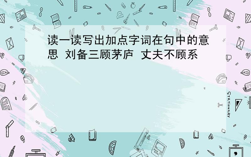 读一读写出加点字词在句中的意思 刘备三顾茅庐 丈夫不顾系