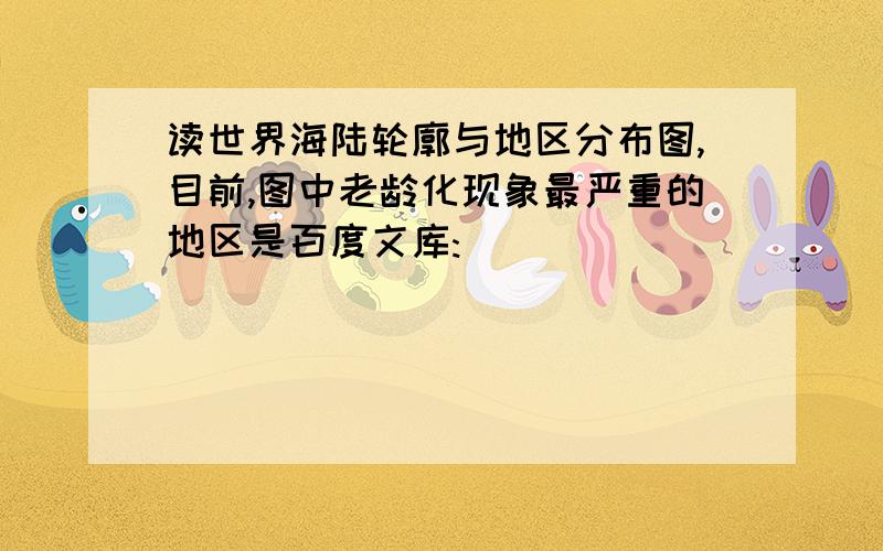 读世界海陆轮廓与地区分布图,目前,图中老龄化现象最严重的地区是百度文库: