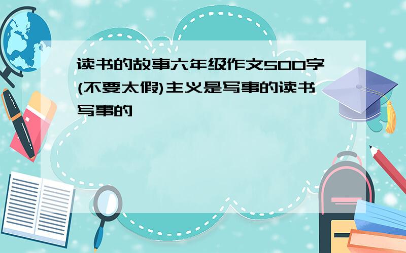 读书的故事六年级作文500字(不要太假)主义是写事的读书写事的