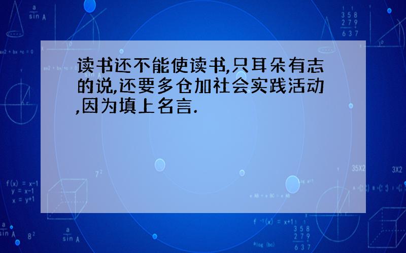 读书还不能使读书,只耳朵有志的说,还要多仓加社会实践活动,因为填上名言.