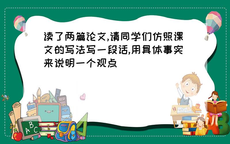 读了两篇论文,请同学们仿照课文的写法写一段话,用具体事实来说明一个观点