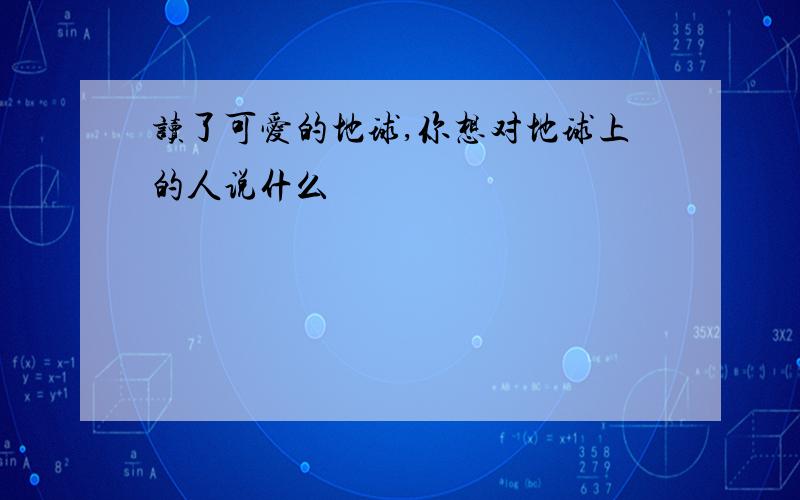 读了可爱的地球,你想对地球上的人说什么