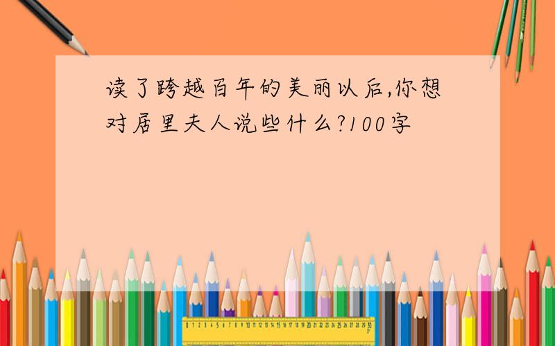 读了跨越百年的美丽以后,你想对居里夫人说些什么?100字