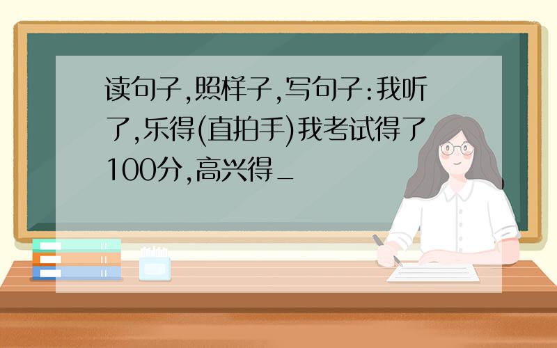 读句子,照样子,写句子:我听了,乐得(直拍手)我考试得了100分,高兴得_