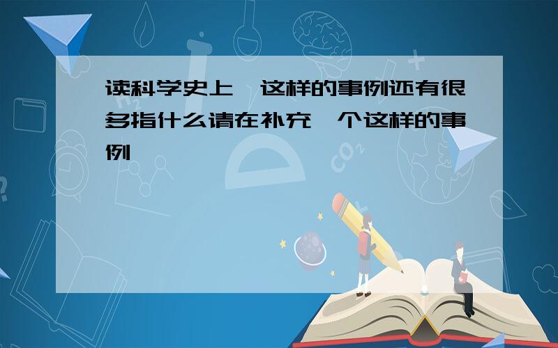 读科学史上,这样的事例还有很多指什么请在补充一个这样的事例