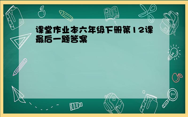 课堂作业本六年级下册第12课最后一题答案