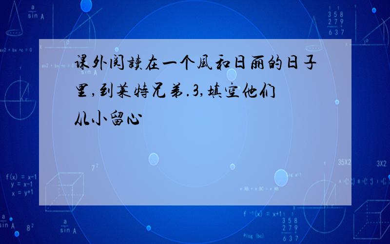 课外阅读在一个风和日丽的日子里,到莱特兄弟.3,填空他们从小留心