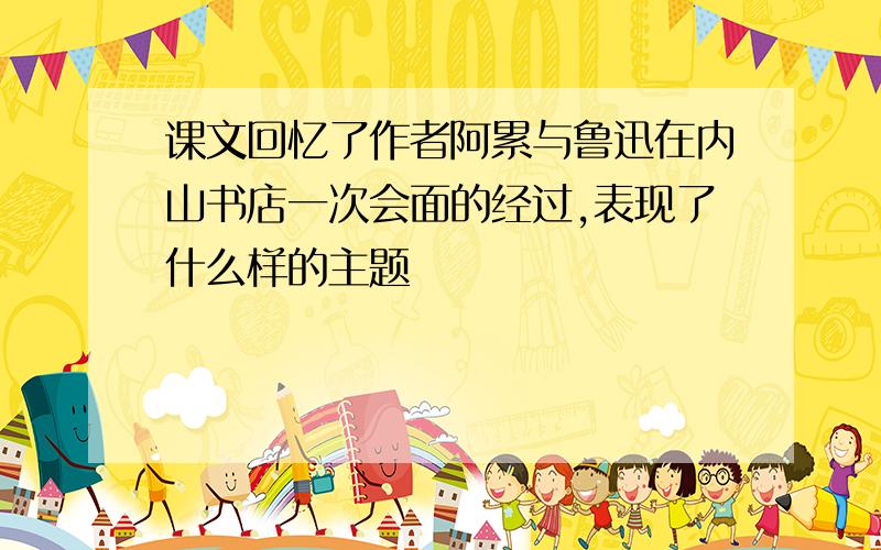 课文回忆了作者阿累与鲁迅在内山书店一次会面的经过,表现了什么样的主题