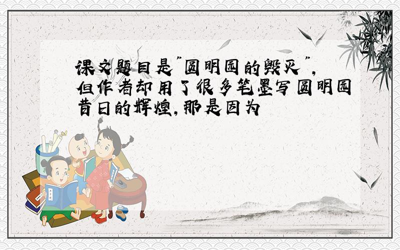 课文题目是"圆明园的毁灭",但作者却用了很多笔墨写圆明园昔日的辉煌,那是因为