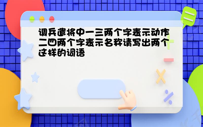 调兵遣将中一三两个字表示动作二四两个字表示名称请写出两个这样的词语