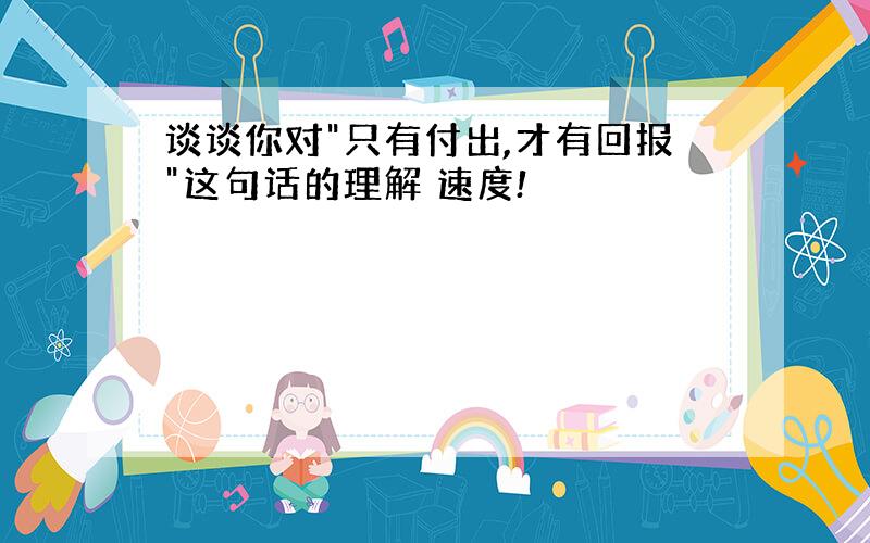 谈谈你对"只有付出,才有回报"这句话的理解 速度!