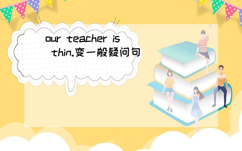 our teacher is thin.变一般疑问句