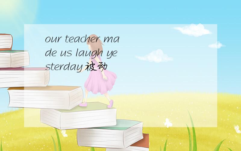 our teacher made us laugh yesterday 被动