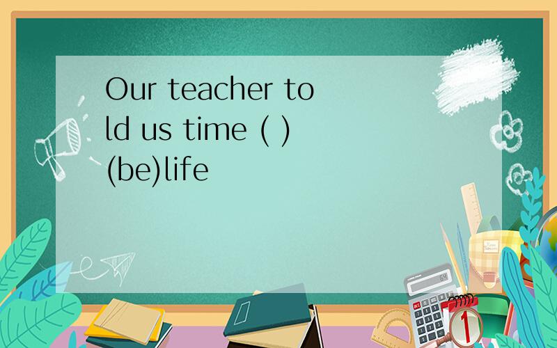 Our teacher told us time ( )(be)life