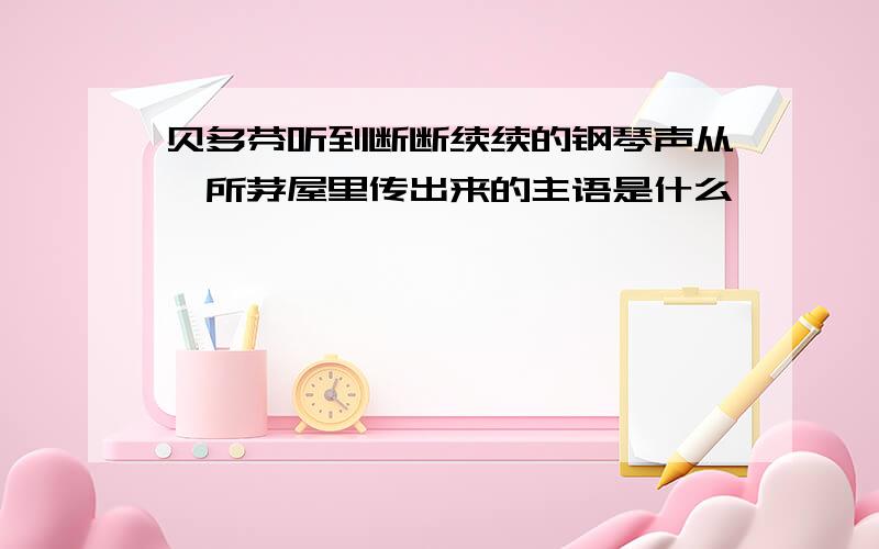 贝多芬听到断断续续的钢琴声从一所茅屋里传出来的主语是什么