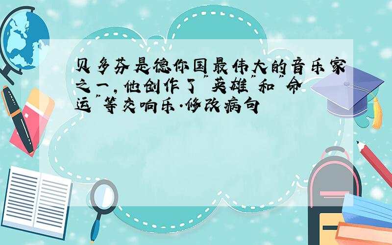 贝多芬是德你国最伟大的音乐家之一,他创作了"英雄"和"命运"等交响乐.修改病句