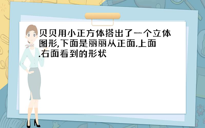 贝贝用小正方体搭出了一个立体图形,下面是丽丽从正面.上面.右面看到的形状