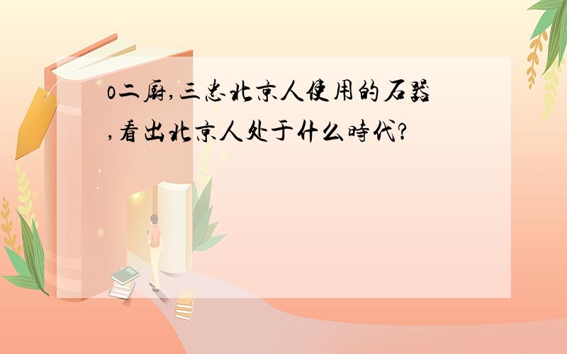 o二厨,三忠北京人使用的石器,看出北京人处于什么时代?