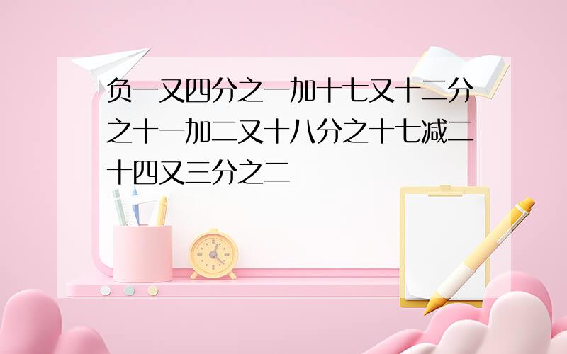 负一又四分之一加十七又十二分之十一加二又十八分之十七减二十四又三分之二