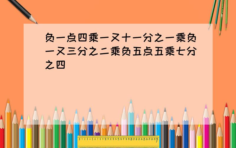 负一点四乘一又十一分之一乘负一又三分之二乘负五点五乘七分之四